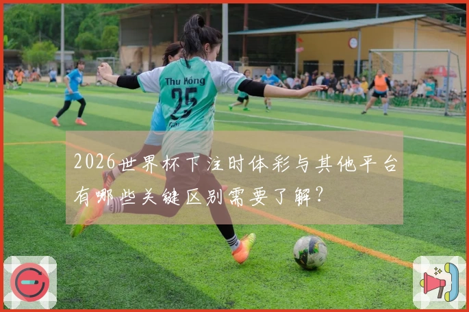 2026世界杯下注时体彩与其他平台有哪些关键区别需要了解？