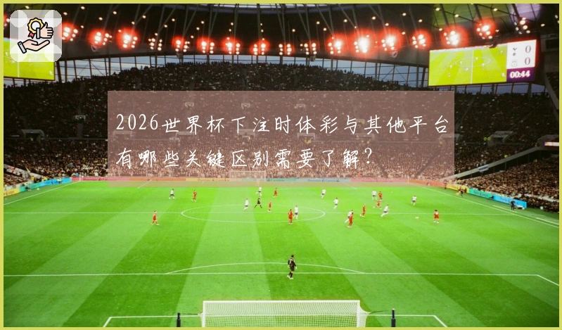 2026世界杯下注时体彩与其他平台有哪些关键区别需要了解？