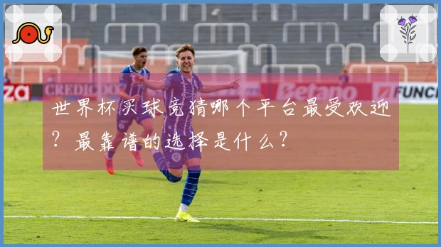 世界杯买球竞猜哪个平台最受欢迎？最靠谱的选择是什么？